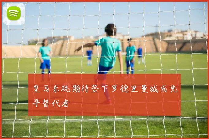 皇马乐观期待签下罗德里曼城或先寻替代者